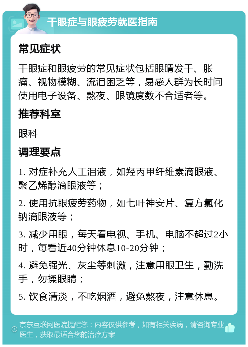 干眼症与眼疲劳就医指南 常见症状 干眼症和眼疲劳的常见症状包括眼睛发干、胀痛、视物模糊、流泪困乏等，易感人群为长时间使用电子设备、熬夜、眼镜度数不合适者等。 推荐科室 眼科 调理要点 1. 对症补充人工泪液，如羟丙甲纤维素滴眼液、聚乙烯醇滴眼液等； 2. 使用抗眼疲劳药物，如七叶神安片、复方氯化钠滴眼液等； 3. 减少用眼，每天看电视、手机、电脑不超过2小时，每看近40分钟休息10-20分钟； 4. 避免强光、灰尘等刺激，注意用眼卫生，勤洗手，勿揉眼睛； 5. 饮食清淡，不吃烟酒，避免熬夜，注意休息。