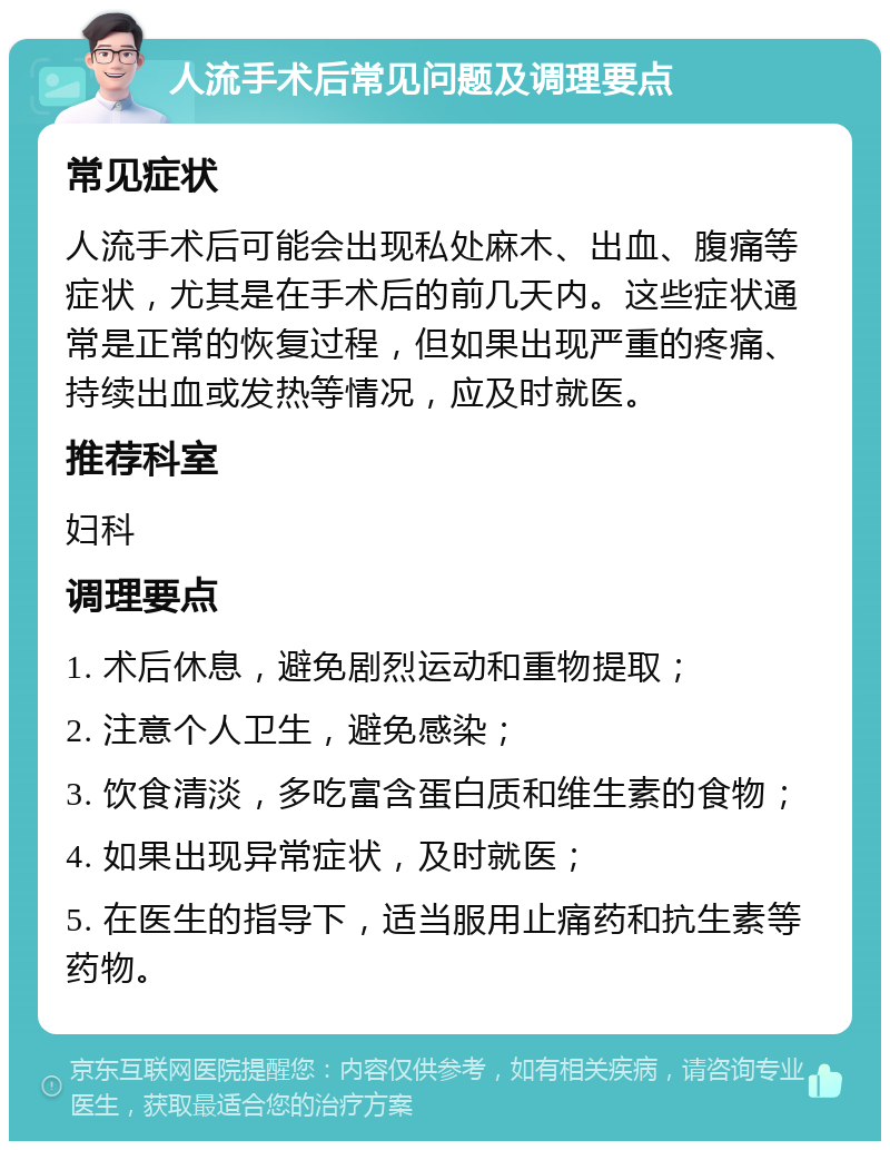 人流手术后常见问题及调理要点 常见症状 人流手术后可能会出现私处麻木、出血、腹痛等症状，尤其是在手术后的前几天内。这些症状通常是正常的恢复过程，但如果出现严重的疼痛、持续出血或发热等情况，应及时就医。 推荐科室 妇科 调理要点 1. 术后休息，避免剧烈运动和重物提取； 2. 注意个人卫生，避免感染； 3. 饮食清淡，多吃富含蛋白质和维生素的食物； 4. 如果出现异常症状，及时就医； 5. 在医生的指导下，适当服用止痛药和抗生素等药物。