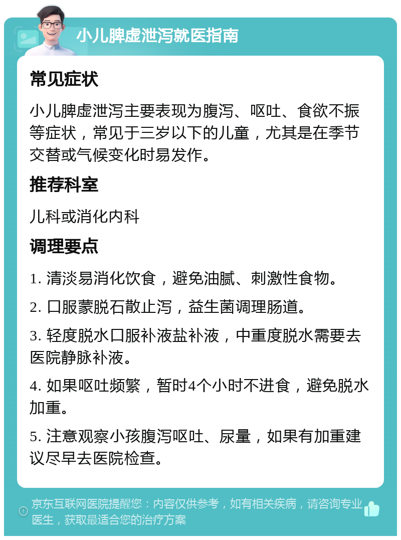 小儿脾虚泄泻就医指南 常见症状 小儿脾虚泄泻主要表现为腹泻、呕吐、食欲不振等症状，常见于三岁以下的儿童，尤其是在季节交替或气候变化时易发作。 推荐科室 儿科或消化内科 调理要点 1. 清淡易消化饮食，避免油腻、刺激性食物。 2. 口服蒙脱石散止泻，益生菌调理肠道。 3. 轻度脱水口服补液盐补液，中重度脱水需要去医院静脉补液。 4. 如果呕吐频繁，暂时4个小时不进食，避免脱水加重。 5. 注意观察小孩腹泻呕吐、尿量，如果有加重建议尽早去医院检查。