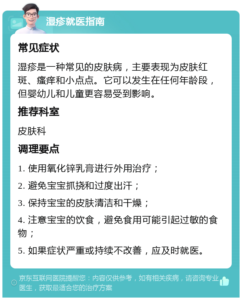 湿疹就医指南 常见症状 湿疹是一种常见的皮肤病，主要表现为皮肤红斑、瘙痒和小点点。它可以发生在任何年龄段，但婴幼儿和儿童更容易受到影响。 推荐科室 皮肤科 调理要点 1. 使用氧化锌乳膏进行外用治疗； 2. 避免宝宝抓挠和过度出汗； 3. 保持宝宝的皮肤清洁和干燥； 4. 注意宝宝的饮食，避免食用可能引起过敏的食物； 5. 如果症状严重或持续不改善，应及时就医。