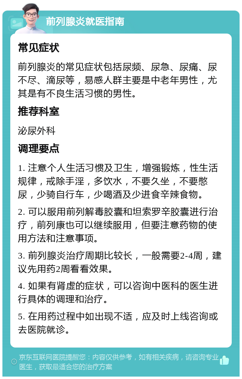 前列腺炎就医指南 常见症状 前列腺炎的常见症状包括尿频、尿急、尿痛、尿不尽、滴尿等，易感人群主要是中老年男性，尤其是有不良生活习惯的男性。 推荐科室 泌尿外科 调理要点 1. 注意个人生活习惯及卫生，增强锻炼，性生活规律，戒除手淫，多饮水，不要久坐，不要憋尿，少骑自行车，少喝酒及少进食辛辣食物。 2. 可以服用前列解毒胶囊和坦索罗辛胶囊进行治疗，前列康也可以继续服用，但要注意药物的使用方法和注意事项。 3. 前列腺炎治疗周期比较长，一般需要2-4周，建议先用药2周看看效果。 4. 如果有肾虚的症状，可以咨询中医科的医生进行具体的调理和治疗。 5. 在用药过程中如出现不适，应及时上线咨询或去医院就诊。