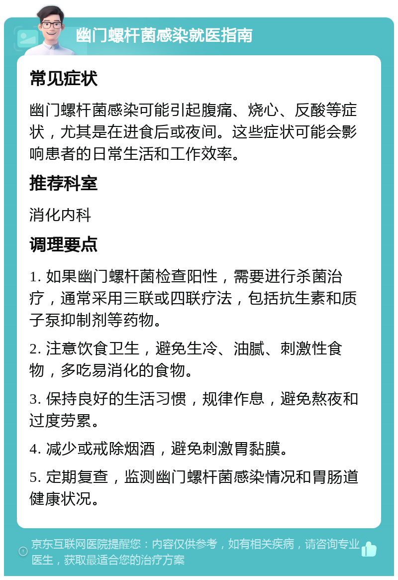 幽门螺杆菌感染就医指南 常见症状 幽门螺杆菌感染可能引起腹痛、烧心、反酸等症状，尤其是在进食后或夜间。这些症状可能会影响患者的日常生活和工作效率。 推荐科室 消化内科 调理要点 1. 如果幽门螺杆菌检查阳性，需要进行杀菌治疗，通常采用三联或四联疗法，包括抗生素和质子泵抑制剂等药物。 2. 注意饮食卫生，避免生冷、油腻、刺激性食物，多吃易消化的食物。 3. 保持良好的生活习惯，规律作息，避免熬夜和过度劳累。 4. 减少或戒除烟酒，避免刺激胃黏膜。 5. 定期复查，监测幽门螺杆菌感染情况和胃肠道健康状况。