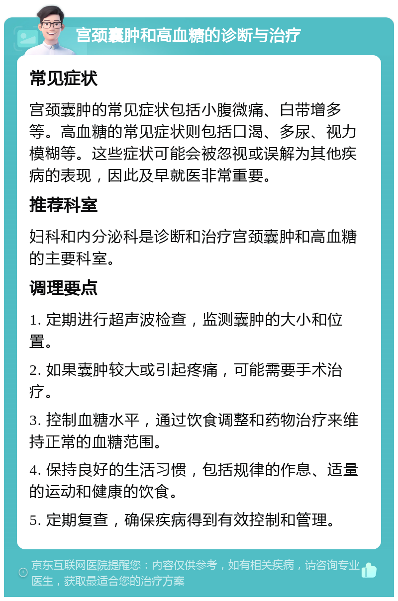 宫颈囊肿和高血糖的诊断与治疗 常见症状 宫颈囊肿的常见症状包括小腹微痛、白带增多等。高血糖的常见症状则包括口渴、多尿、视力模糊等。这些症状可能会被忽视或误解为其他疾病的表现，因此及早就医非常重要。 推荐科室 妇科和内分泌科是诊断和治疗宫颈囊肿和高血糖的主要科室。 调理要点 1. 定期进行超声波检查，监测囊肿的大小和位置。 2. 如果囊肿较大或引起疼痛，可能需要手术治疗。 3. 控制血糖水平，通过饮食调整和药物治疗来维持正常的血糖范围。 4. 保持良好的生活习惯，包括规律的作息、适量的运动和健康的饮食。 5. 定期复查，确保疾病得到有效控制和管理。