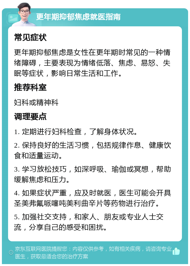 更年期抑郁焦虑就医指南 常见症状 更年期抑郁焦虑是女性在更年期时常见的一种情绪障碍，主要表现为情绪低落、焦虑、易怒、失眠等症状，影响日常生活和工作。 推荐科室 妇科或精神科 调理要点 1. 定期进行妇科检查，了解身体状况。 2. 保持良好的生活习惯，包括规律作息、健康饮食和适量运动。 3. 学习放松技巧，如深呼吸、瑜伽或冥想，帮助缓解焦虑和压力。 4. 如果症状严重，应及时就医，医生可能会开具圣美弗氟哌噻吨美利曲辛片等药物进行治疗。 5. 加强社交支持，和家人、朋友或专业人士交流，分享自己的感受和困扰。