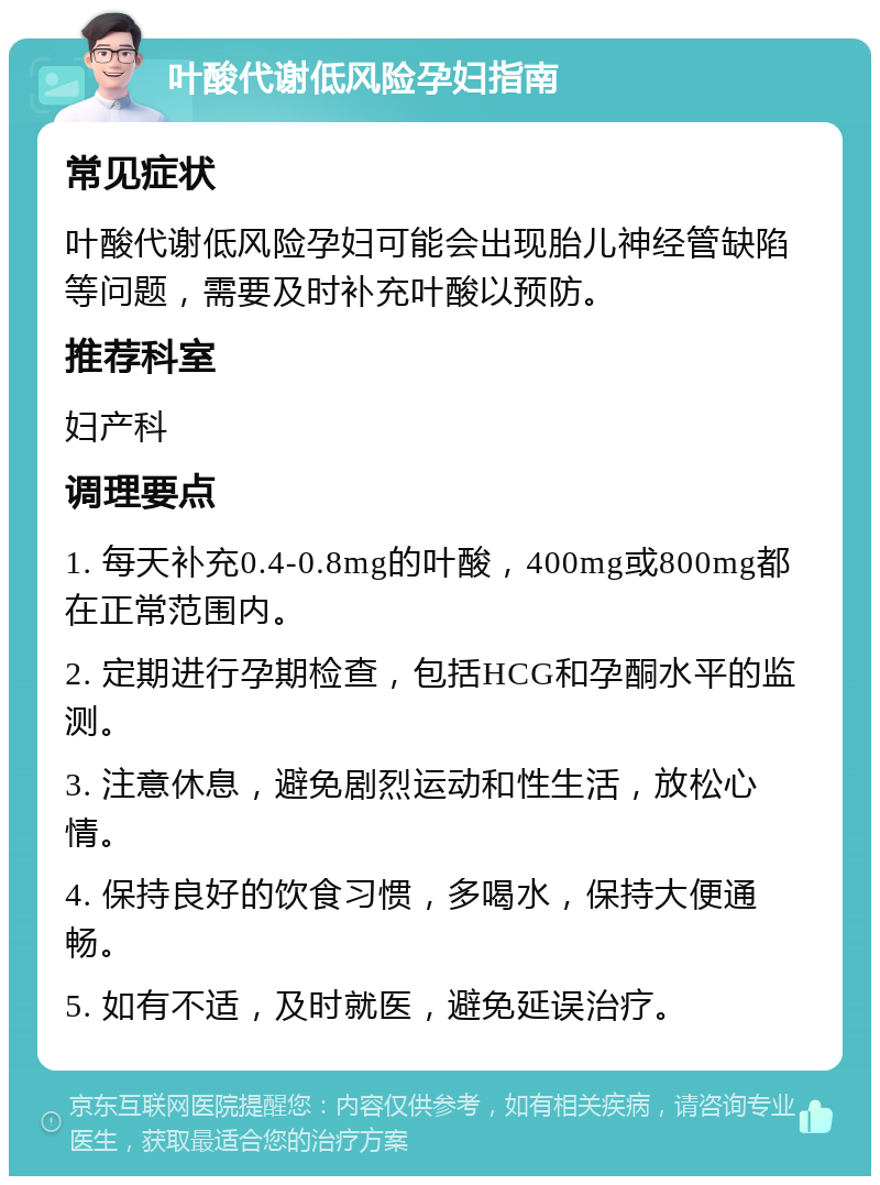 叶酸代谢低风险孕妇指南 常见症状 叶酸代谢低风险孕妇可能会出现胎儿神经管缺陷等问题，需要及时补充叶酸以预防。 推荐科室 妇产科 调理要点 1. 每天补充0.4-0.8mg的叶酸，400mg或800mg都在正常范围内。 2. 定期进行孕期检查，包括HCG和孕酮水平的监测。 3. 注意休息，避免剧烈运动和性生活，放松心情。 4. 保持良好的饮食习惯，多喝水，保持大便通畅。 5. 如有不适，及时就医，避免延误治疗。