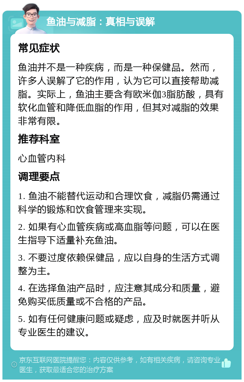 鱼油与减脂：真相与误解 常见症状 鱼油并不是一种疾病，而是一种保健品。然而，许多人误解了它的作用，认为它可以直接帮助减脂。实际上，鱼油主要含有欧米伽3脂肪酸，具有软化血管和降低血脂的作用，但其对减脂的效果非常有限。 推荐科室 心血管内科 调理要点 1. 鱼油不能替代运动和合理饮食，减脂仍需通过科学的锻炼和饮食管理来实现。 2. 如果有心血管疾病或高血脂等问题，可以在医生指导下适量补充鱼油。 3. 不要过度依赖保健品，应以自身的生活方式调整为主。 4. 在选择鱼油产品时，应注意其成分和质量，避免购买低质量或不合格的产品。 5. 如有任何健康问题或疑虑，应及时就医并听从专业医生的建议。