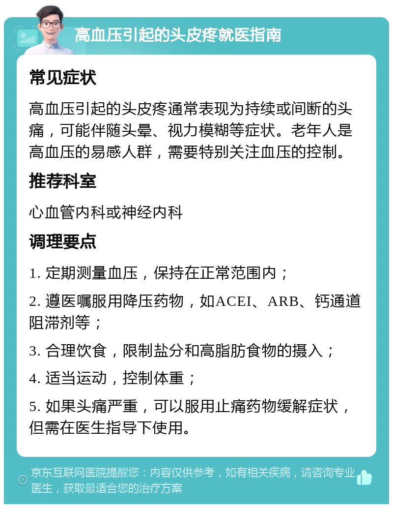 高血压引起的头皮疼就医指南 常见症状 高血压引起的头皮疼通常表现为持续或间断的头痛，可能伴随头晕、视力模糊等症状。老年人是高血压的易感人群，需要特别关注血压的控制。 推荐科室 心血管内科或神经内科 调理要点 1. 定期测量血压，保持在正常范围内； 2. 遵医嘱服用降压药物，如ACEI、ARB、钙通道阻滞剂等； 3. 合理饮食，限制盐分和高脂肪食物的摄入； 4. 适当运动，控制体重； 5. 如果头痛严重，可以服用止痛药物缓解症状，但需在医生指导下使用。