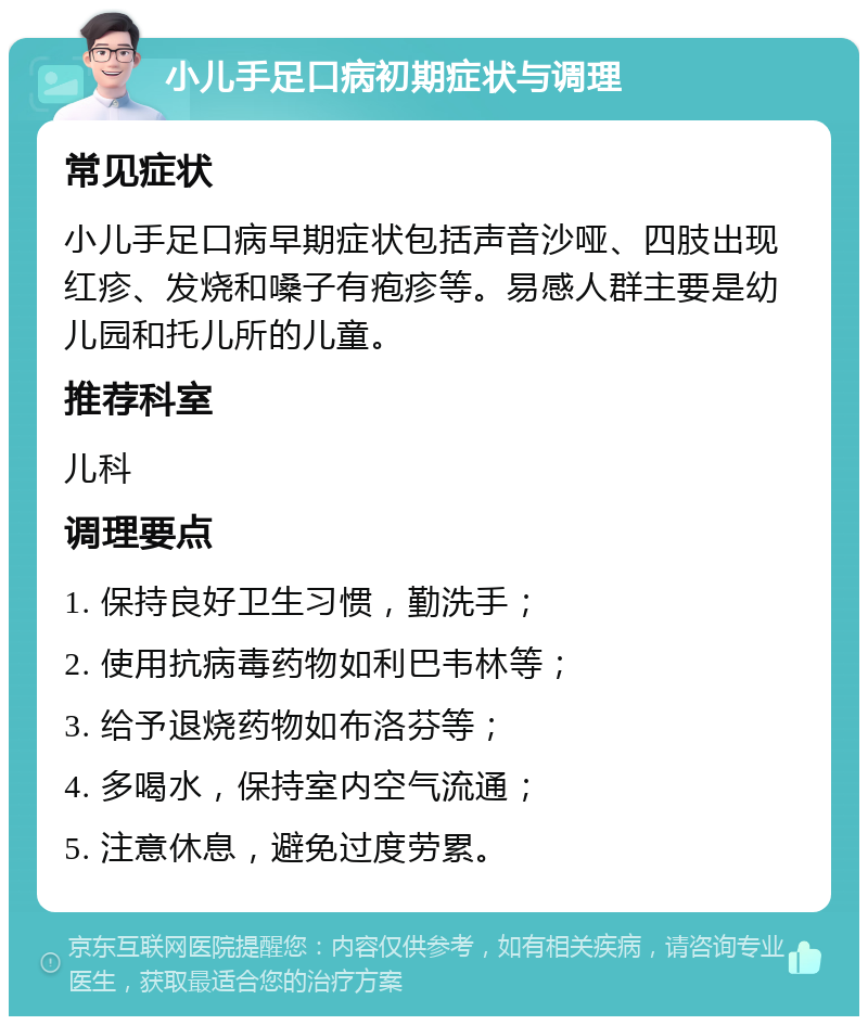 小儿手足口病初期症状与调理 常见症状 小儿手足口病早期症状包括声音沙哑、四肢出现红疹、发烧和嗓子有疱疹等。易感人群主要是幼儿园和托儿所的儿童。 推荐科室 儿科 调理要点 1. 保持良好卫生习惯，勤洗手； 2. 使用抗病毒药物如利巴韦林等； 3. 给予退烧药物如布洛芬等； 4. 多喝水，保持室内空气流通； 5. 注意休息，避免过度劳累。