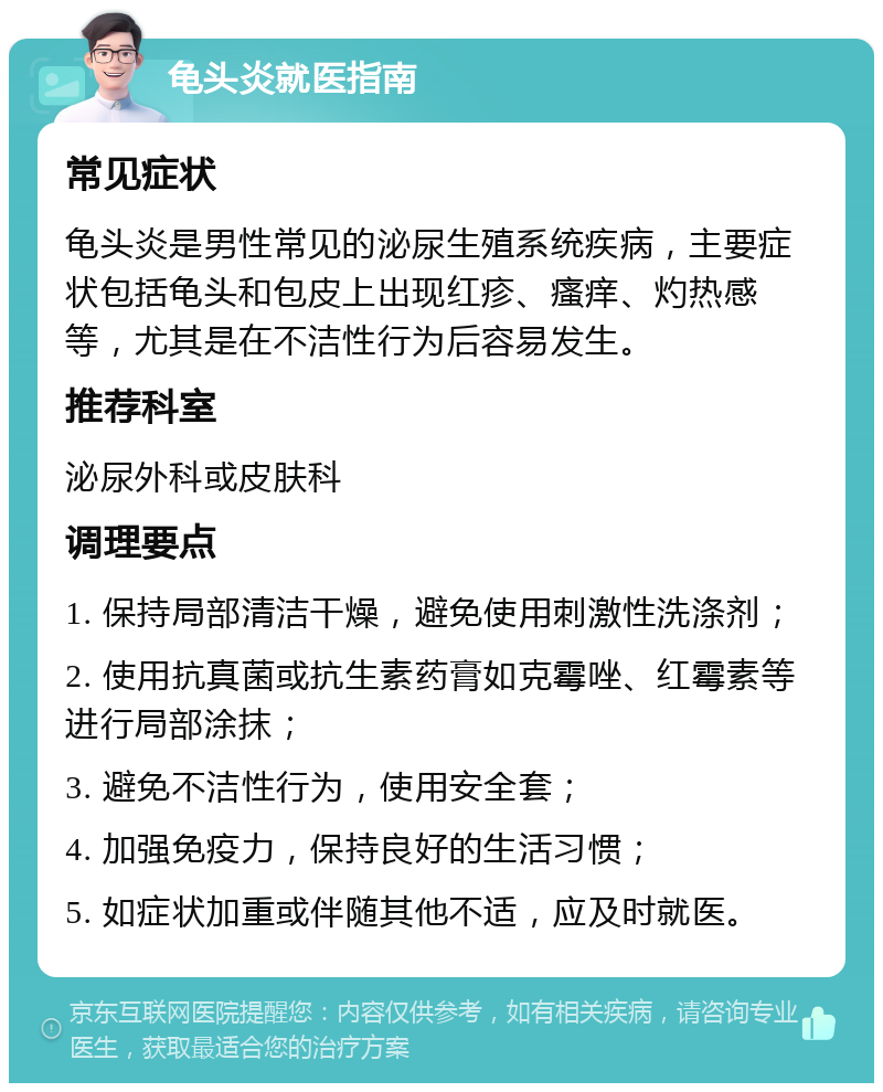 龟头炎就医指南 常见症状 龟头炎是男性常见的泌尿生殖系统疾病，主要症状包括龟头和包皮上出现红疹、瘙痒、灼热感等，尤其是在不洁性行为后容易发生。 推荐科室 泌尿外科或皮肤科 调理要点 1. 保持局部清洁干燥，避免使用刺激性洗涤剂； 2. 使用抗真菌或抗生素药膏如克霉唑、红霉素等进行局部涂抹； 3. 避免不洁性行为，使用安全套； 4. 加强免疫力，保持良好的生活习惯； 5. 如症状加重或伴随其他不适，应及时就医。