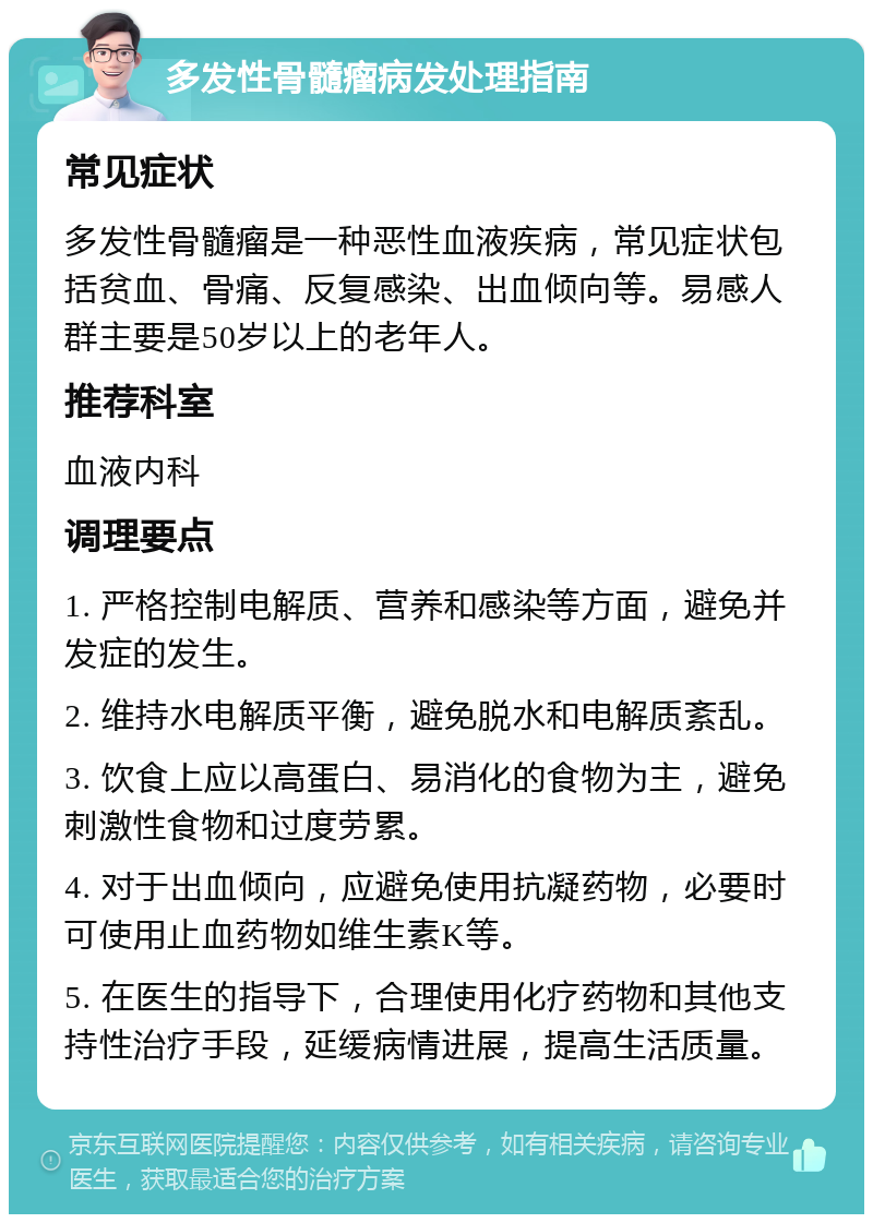 多发性骨髓瘤病发处理指南 常见症状 多发性骨髓瘤是一种恶性血液疾病，常见症状包括贫血、骨痛、反复感染、出血倾向等。易感人群主要是50岁以上的老年人。 推荐科室 血液内科 调理要点 1. 严格控制电解质、营养和感染等方面，避免并发症的发生。 2. 维持水电解质平衡，避免脱水和电解质紊乱。 3. 饮食上应以高蛋白、易消化的食物为主，避免刺激性食物和过度劳累。 4. 对于出血倾向，应避免使用抗凝药物，必要时可使用止血药物如维生素K等。 5. 在医生的指导下，合理使用化疗药物和其他支持性治疗手段，延缓病情进展，提高生活质量。