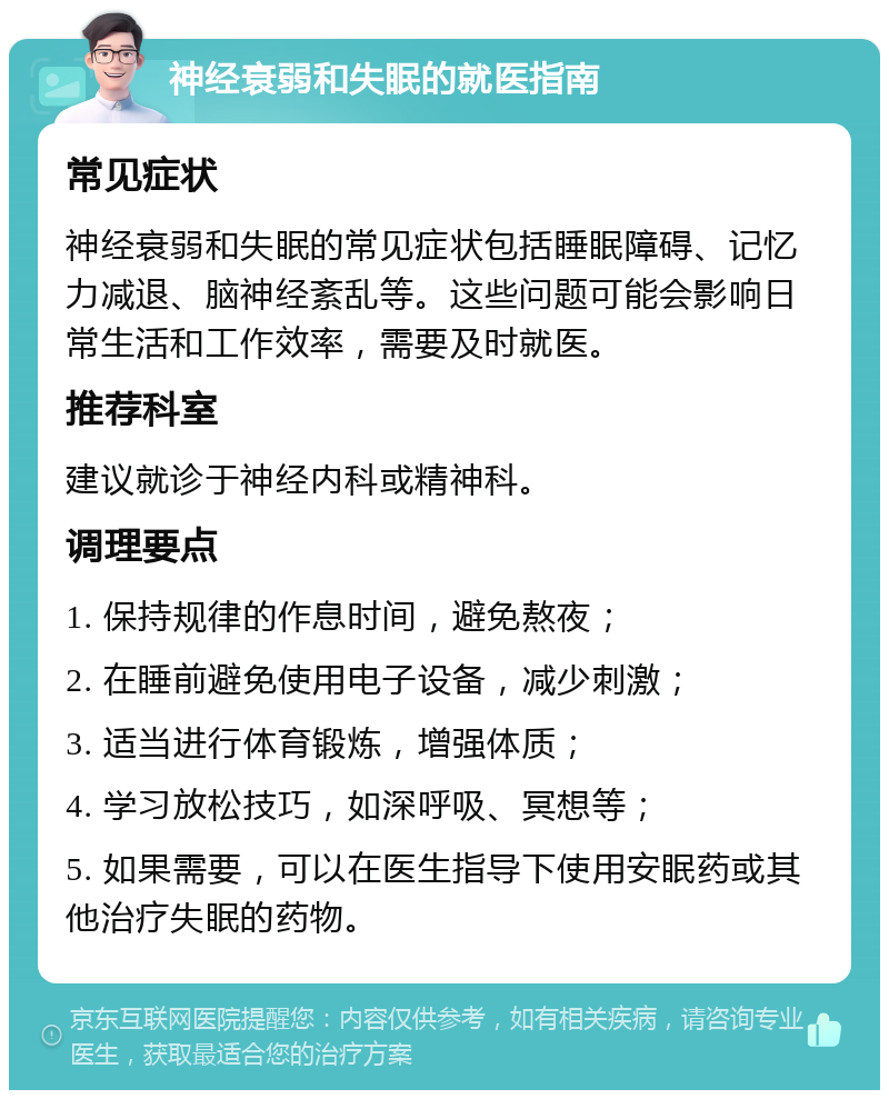 神经衰弱和失眠的就医指南 常见症状 神经衰弱和失眠的常见症状包括睡眠障碍、记忆力减退、脑神经紊乱等。这些问题可能会影响日常生活和工作效率，需要及时就医。 推荐科室 建议就诊于神经内科或精神科。 调理要点 1. 保持规律的作息时间，避免熬夜； 2. 在睡前避免使用电子设备，减少刺激； 3. 适当进行体育锻炼，增强体质； 4. 学习放松技巧，如深呼吸、冥想等； 5. 如果需要，可以在医生指导下使用安眠药或其他治疗失眠的药物。