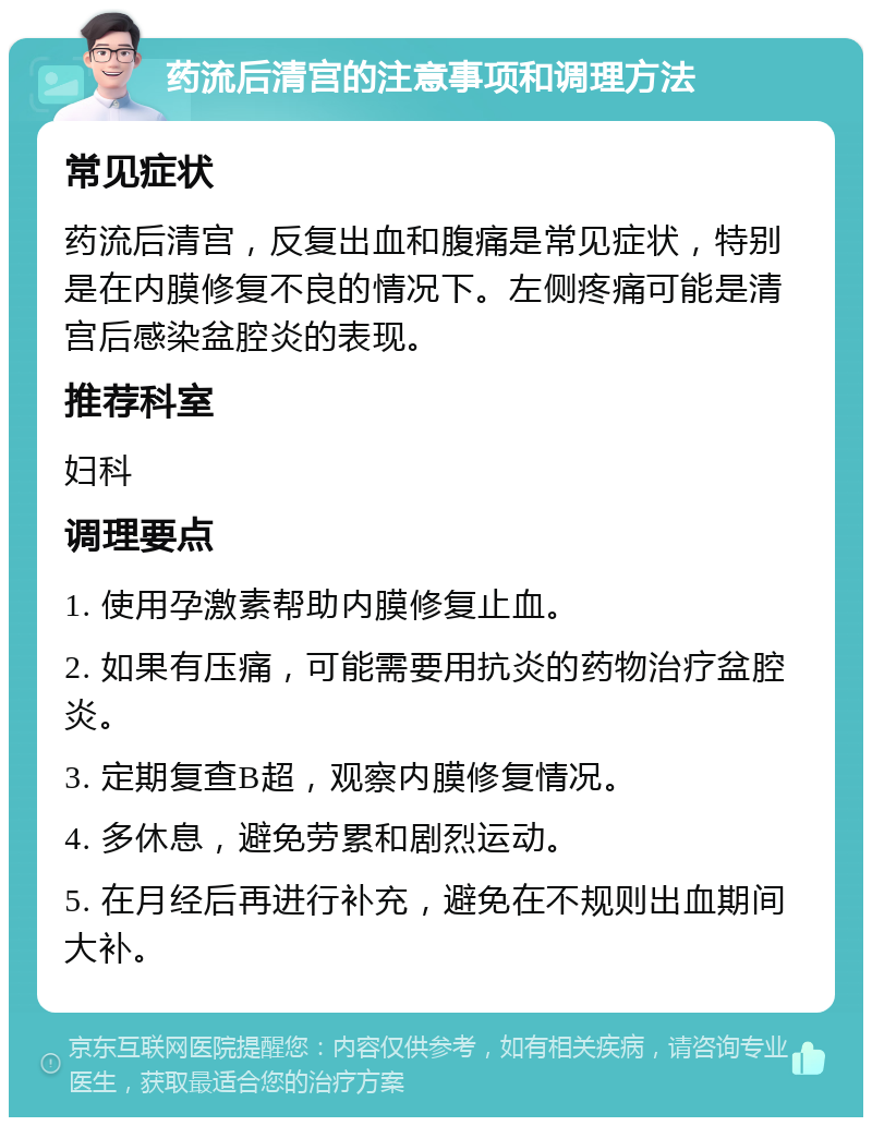 药流后清宫的注意事项和调理方法 常见症状 药流后清宫，反复出血和腹痛是常见症状，特别是在内膜修复不良的情况下。左侧疼痛可能是清宫后感染盆腔炎的表现。 推荐科室 妇科 调理要点 1. 使用孕激素帮助内膜修复止血。 2. 如果有压痛，可能需要用抗炎的药物治疗盆腔炎。 3. 定期复查B超，观察内膜修复情况。 4. 多休息，避免劳累和剧烈运动。 5. 在月经后再进行补充，避免在不规则出血期间大补。