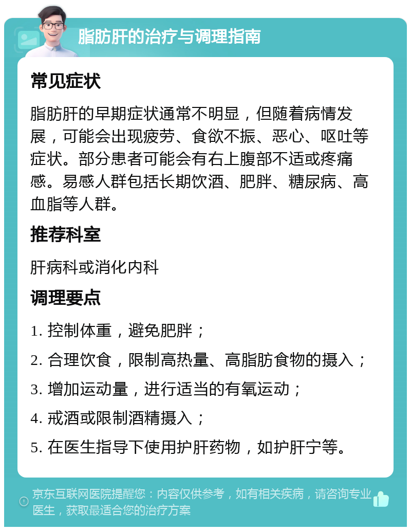 脂肪肝的治疗与调理指南 常见症状 脂肪肝的早期症状通常不明显，但随着病情发展，可能会出现疲劳、食欲不振、恶心、呕吐等症状。部分患者可能会有右上腹部不适或疼痛感。易感人群包括长期饮酒、肥胖、糖尿病、高血脂等人群。 推荐科室 肝病科或消化内科 调理要点 1. 控制体重，避免肥胖； 2. 合理饮食，限制高热量、高脂肪食物的摄入； 3. 增加运动量，进行适当的有氧运动； 4. 戒酒或限制酒精摄入； 5. 在医生指导下使用护肝药物，如护肝宁等。