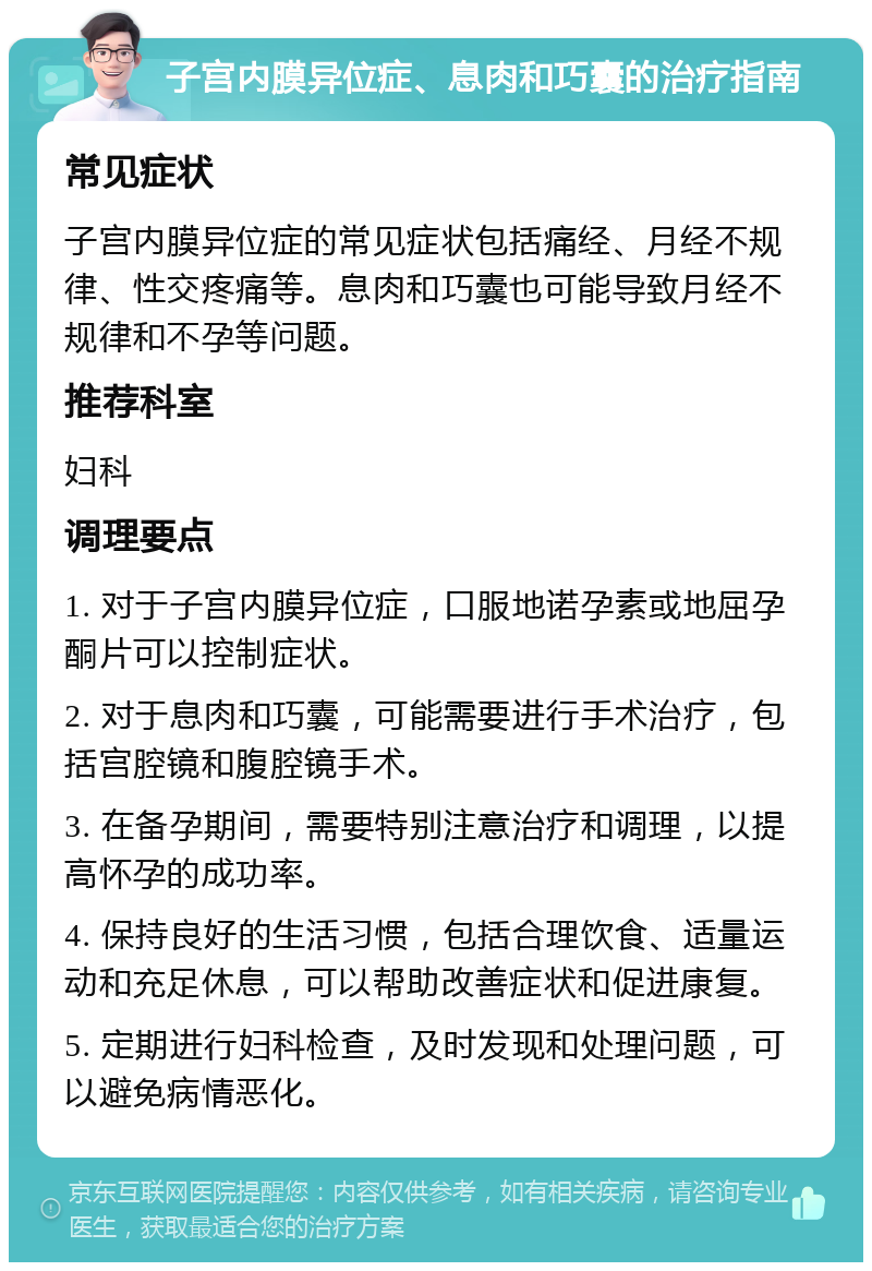 子宫内膜异位症、息肉和巧囊的治疗指南 常见症状 子宫内膜异位症的常见症状包括痛经、月经不规律、性交疼痛等。息肉和巧囊也可能导致月经不规律和不孕等问题。 推荐科室 妇科 调理要点 1. 对于子宫内膜异位症，口服地诺孕素或地屈孕酮片可以控制症状。 2. 对于息肉和巧囊，可能需要进行手术治疗，包括宫腔镜和腹腔镜手术。 3. 在备孕期间，需要特别注意治疗和调理，以提高怀孕的成功率。 4. 保持良好的生活习惯，包括合理饮食、适量运动和充足休息，可以帮助改善症状和促进康复。 5. 定期进行妇科检查，及时发现和处理问题，可以避免病情恶化。