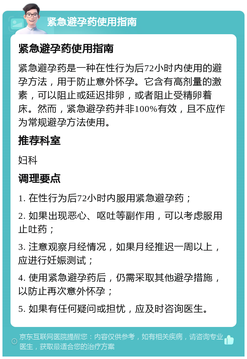 紧急避孕药使用指南 紧急避孕药使用指南 紧急避孕药是一种在性行为后72小时内使用的避孕方法，用于防止意外怀孕。它含有高剂量的激素，可以阻止或延迟排卵，或者阻止受精卵着床。然而，紧急避孕药并非100%有效，且不应作为常规避孕方法使用。 推荐科室 妇科 调理要点 1. 在性行为后72小时内服用紧急避孕药； 2. 如果出现恶心、呕吐等副作用，可以考虑服用止吐药； 3. 注意观察月经情况，如果月经推迟一周以上，应进行妊娠测试； 4. 使用紧急避孕药后，仍需采取其他避孕措施，以防止再次意外怀孕； 5. 如果有任何疑问或担忧，应及时咨询医生。