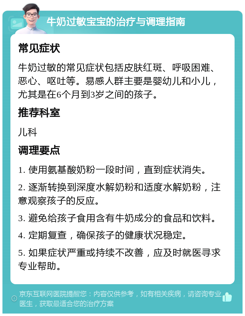 牛奶过敏宝宝的治疗与调理指南 常见症状 牛奶过敏的常见症状包括皮肤红斑、呼吸困难、恶心、呕吐等。易感人群主要是婴幼儿和小儿，尤其是在6个月到3岁之间的孩子。 推荐科室 儿科 调理要点 1. 使用氨基酸奶粉一段时间，直到症状消失。 2. 逐渐转换到深度水解奶粉和适度水解奶粉，注意观察孩子的反应。 3. 避免给孩子食用含有牛奶成分的食品和饮料。 4. 定期复查，确保孩子的健康状况稳定。 5. 如果症状严重或持续不改善，应及时就医寻求专业帮助。