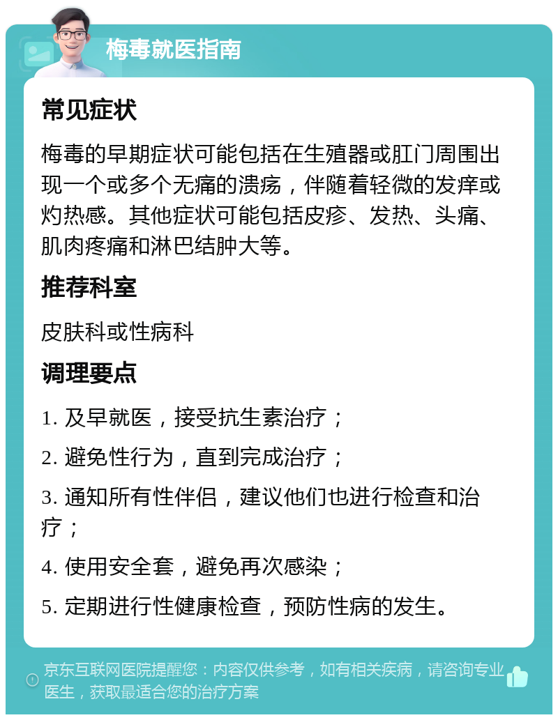 梅毒就医指南 常见症状 梅毒的早期症状可能包括在生殖器或肛门周围出现一个或多个无痛的溃疡，伴随着轻微的发痒或灼热感。其他症状可能包括皮疹、发热、头痛、肌肉疼痛和淋巴结肿大等。 推荐科室 皮肤科或性病科 调理要点 1. 及早就医，接受抗生素治疗； 2. 避免性行为，直到完成治疗； 3. 通知所有性伴侣，建议他们也进行检查和治疗； 4. 使用安全套，避免再次感染； 5. 定期进行性健康检查，预防性病的发生。