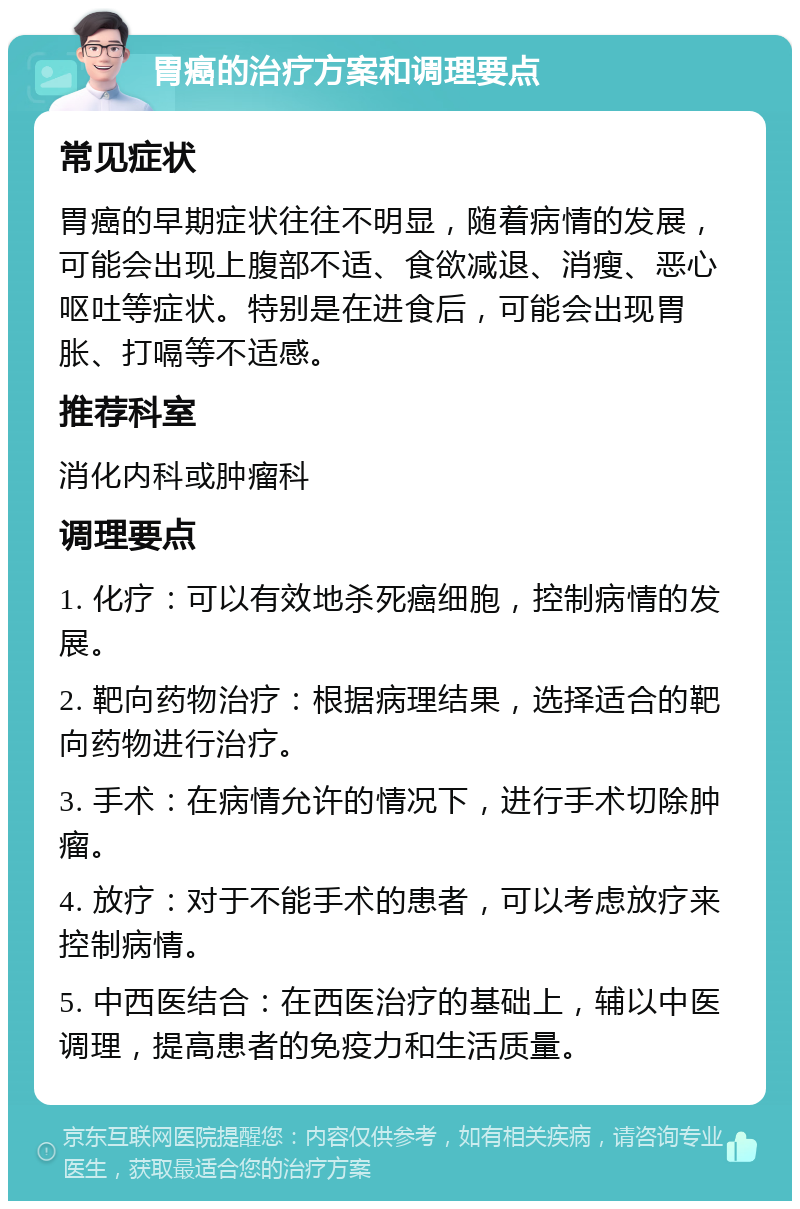 胃癌的治疗方案和调理要点 常见症状 胃癌的早期症状往往不明显，随着病情的发展，可能会出现上腹部不适、食欲减退、消瘦、恶心呕吐等症状。特别是在进食后，可能会出现胃胀、打嗝等不适感。 推荐科室 消化内科或肿瘤科 调理要点 1. 化疗：可以有效地杀死癌细胞，控制病情的发展。 2. 靶向药物治疗：根据病理结果，选择适合的靶向药物进行治疗。 3. 手术：在病情允许的情况下，进行手术切除肿瘤。 4. 放疗：对于不能手术的患者，可以考虑放疗来控制病情。 5. 中西医结合：在西医治疗的基础上，辅以中医调理，提高患者的免疫力和生活质量。