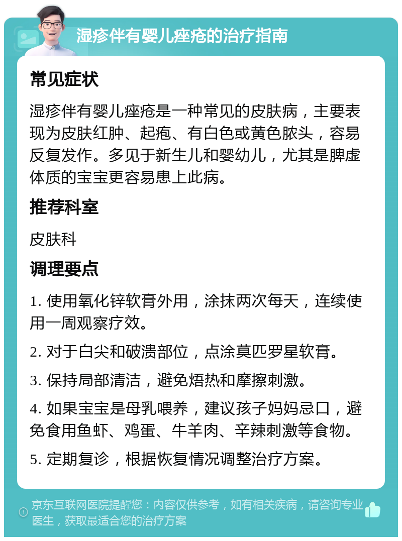 湿疹伴有婴儿痤疮的治疗指南 常见症状 湿疹伴有婴儿痤疮是一种常见的皮肤病，主要表现为皮肤红肿、起疱、有白色或黄色脓头，容易反复发作。多见于新生儿和婴幼儿，尤其是脾虚体质的宝宝更容易患上此病。 推荐科室 皮肤科 调理要点 1. 使用氧化锌软膏外用，涂抹两次每天，连续使用一周观察疗效。 2. 对于白尖和破溃部位，点涂莫匹罗星软膏。 3. 保持局部清洁，避免焐热和摩擦刺激。 4. 如果宝宝是母乳喂养，建议孩子妈妈忌口，避免食用鱼虾、鸡蛋、牛羊肉、辛辣刺激等食物。 5. 定期复诊，根据恢复情况调整治疗方案。