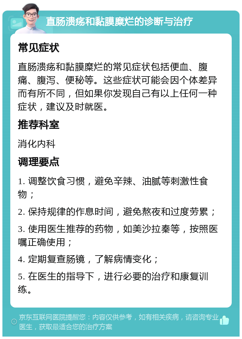 直肠溃疡和黏膜糜烂的诊断与治疗 常见症状 直肠溃疡和黏膜糜烂的常见症状包括便血、腹痛、腹泻、便秘等。这些症状可能会因个体差异而有所不同，但如果你发现自己有以上任何一种症状，建议及时就医。 推荐科室 消化内科 调理要点 1. 调整饮食习惯，避免辛辣、油腻等刺激性食物； 2. 保持规律的作息时间，避免熬夜和过度劳累； 3. 使用医生推荐的药物，如美沙拉秦等，按照医嘱正确使用； 4. 定期复查肠镜，了解病情变化； 5. 在医生的指导下，进行必要的治疗和康复训练。