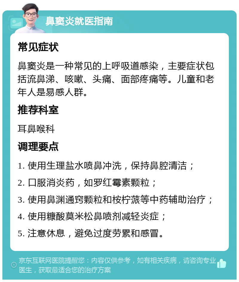 鼻窦炎就医指南 常见症状 鼻窦炎是一种常见的上呼吸道感染，主要症状包括流鼻涕、咳嗽、头痛、面部疼痛等。儿童和老年人是易感人群。 推荐科室 耳鼻喉科 调理要点 1. 使用生理盐水喷鼻冲洗，保持鼻腔清洁； 2. 口服消炎药，如罗红霉素颗粒； 3. 使用鼻渊通窍颗粒和桉柠蒎等中药辅助治疗； 4. 使用糠酸莫米松鼻喷剂减轻炎症； 5. 注意休息，避免过度劳累和感冒。