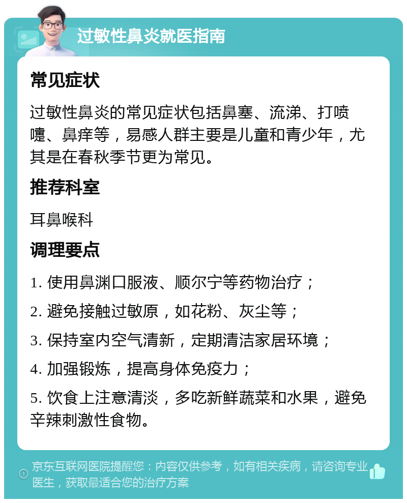 过敏性鼻炎就医指南 常见症状 过敏性鼻炎的常见症状包括鼻塞、流涕、打喷嚏、鼻痒等，易感人群主要是儿童和青少年，尤其是在春秋季节更为常见。 推荐科室 耳鼻喉科 调理要点 1. 使用鼻渊口服液、顺尔宁等药物治疗； 2. 避免接触过敏原，如花粉、灰尘等； 3. 保持室内空气清新，定期清洁家居环境； 4. 加强锻炼，提高身体免疫力； 5. 饮食上注意清淡，多吃新鲜蔬菜和水果，避免辛辣刺激性食物。