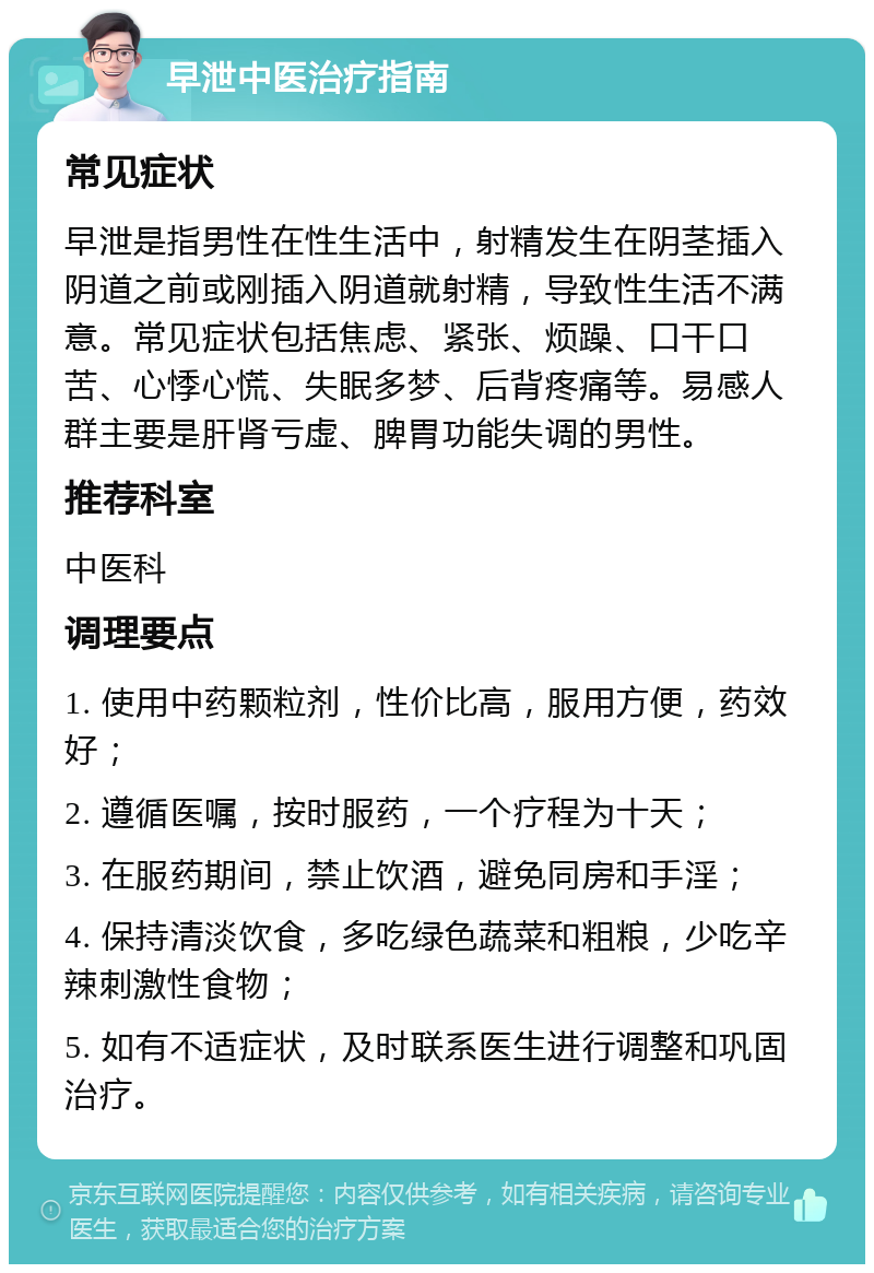 早泄中医治疗指南 常见症状 早泄是指男性在性生活中，射精发生在阴茎插入阴道之前或刚插入阴道就射精，导致性生活不满意。常见症状包括焦虑、紧张、烦躁、口干口苦、心悸心慌、失眠多梦、后背疼痛等。易感人群主要是肝肾亏虚、脾胃功能失调的男性。 推荐科室 中医科 调理要点 1. 使用中药颗粒剂，性价比高，服用方便，药效好； 2. 遵循医嘱，按时服药，一个疗程为十天； 3. 在服药期间，禁止饮酒，避免同房和手淫； 4. 保持清淡饮食，多吃绿色蔬菜和粗粮，少吃辛辣刺激性食物； 5. 如有不适症状，及时联系医生进行调整和巩固治疗。