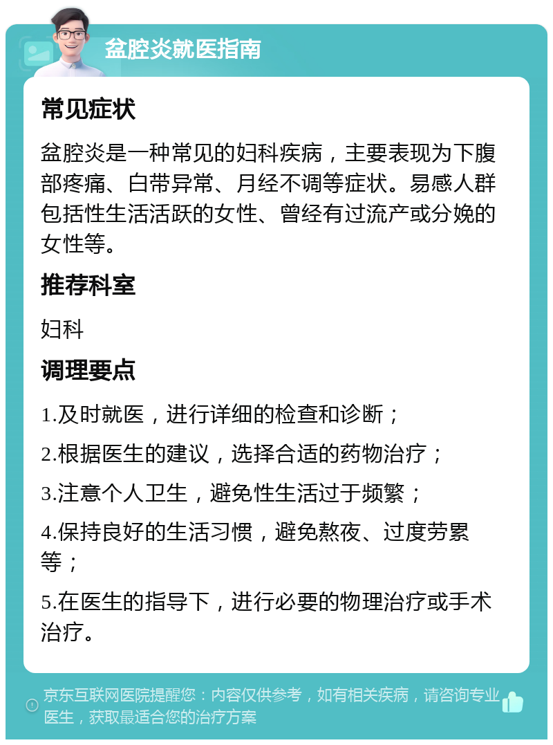 盆腔炎就医指南 常见症状 盆腔炎是一种常见的妇科疾病，主要表现为下腹部疼痛、白带异常、月经不调等症状。易感人群包括性生活活跃的女性、曾经有过流产或分娩的女性等。 推荐科室 妇科 调理要点 1.及时就医，进行详细的检查和诊断； 2.根据医生的建议，选择合适的药物治疗； 3.注意个人卫生，避免性生活过于频繁； 4.保持良好的生活习惯，避免熬夜、过度劳累等； 5.在医生的指导下，进行必要的物理治疗或手术治疗。