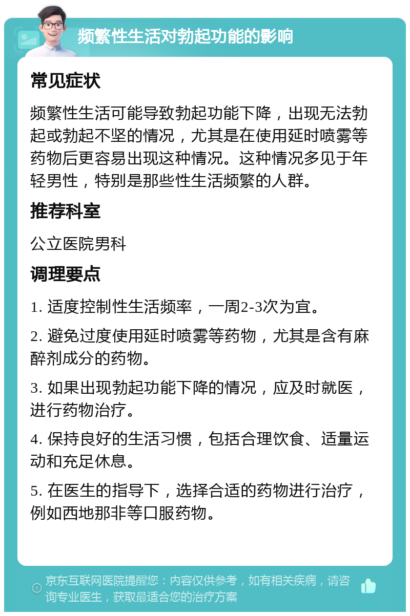 频繁性生活对勃起功能的影响 常见症状 频繁性生活可能导致勃起功能下降，出现无法勃起或勃起不坚的情况，尤其是在使用延时喷雾等药物后更容易出现这种情况。这种情况多见于年轻男性，特别是那些性生活频繁的人群。 推荐科室 公立医院男科 调理要点 1. 适度控制性生活频率，一周2-3次为宜。 2. 避免过度使用延时喷雾等药物，尤其是含有麻醉剂成分的药物。 3. 如果出现勃起功能下降的情况，应及时就医，进行药物治疗。 4. 保持良好的生活习惯，包括合理饮食、适量运动和充足休息。 5. 在医生的指导下，选择合适的药物进行治疗，例如西地那非等口服药物。