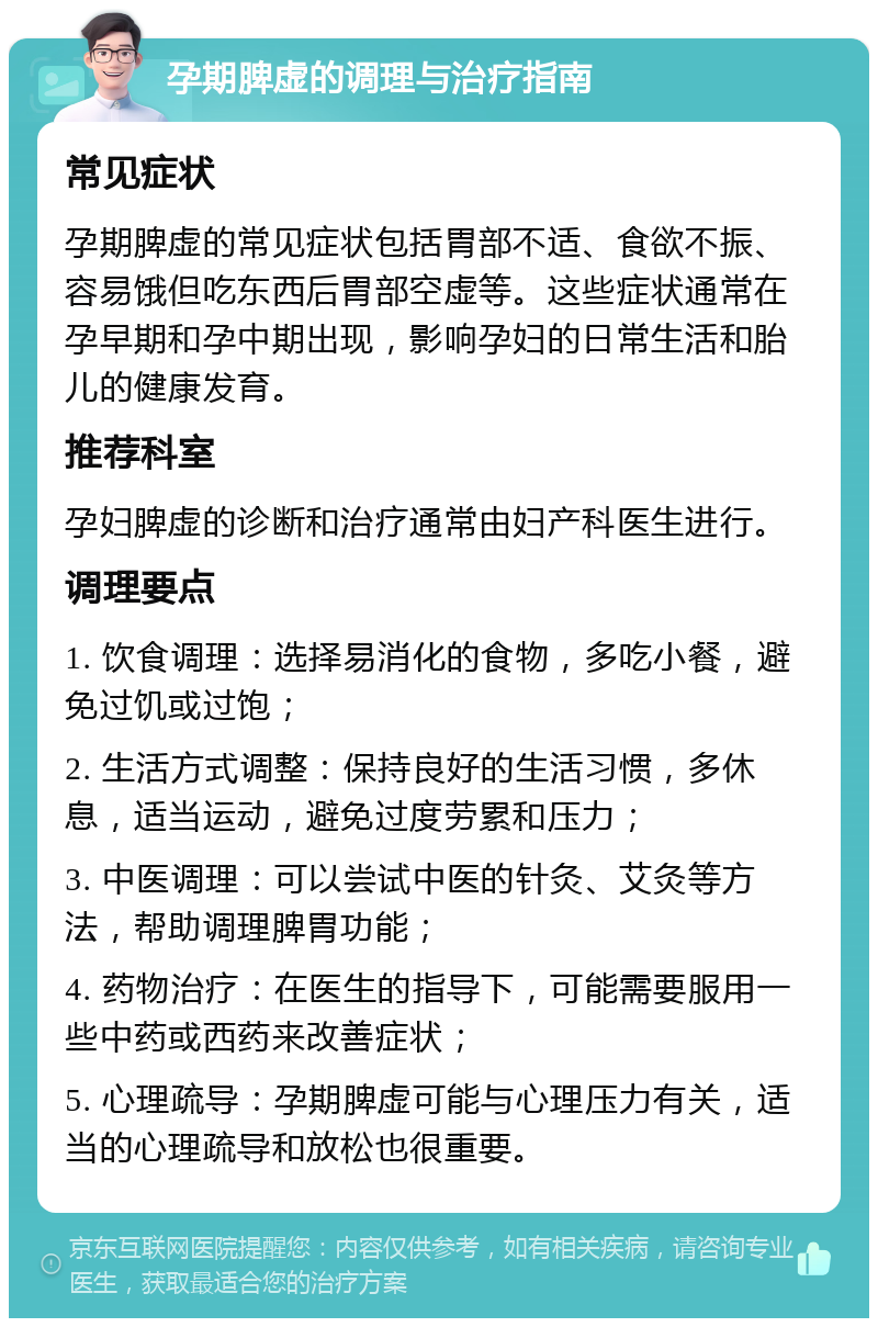 孕期脾虚的调理与治疗指南 常见症状 孕期脾虚的常见症状包括胃部不适、食欲不振、容易饿但吃东西后胃部空虚等。这些症状通常在孕早期和孕中期出现，影响孕妇的日常生活和胎儿的健康发育。 推荐科室 孕妇脾虚的诊断和治疗通常由妇产科医生进行。 调理要点 1. 饮食调理：选择易消化的食物，多吃小餐，避免过饥或过饱； 2. 生活方式调整：保持良好的生活习惯，多休息，适当运动，避免过度劳累和压力； 3. 中医调理：可以尝试中医的针灸、艾灸等方法，帮助调理脾胃功能； 4. 药物治疗：在医生的指导下，可能需要服用一些中药或西药来改善症状； 5. 心理疏导：孕期脾虚可能与心理压力有关，适当的心理疏导和放松也很重要。