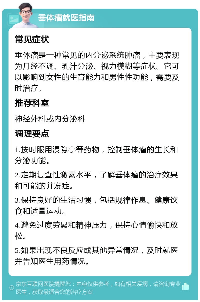 垂体瘤就医指南 常见症状 垂体瘤是一种常见的内分泌系统肿瘤，主要表现为月经不调、乳汁分泌、视力模糊等症状。它可以影响到女性的生育能力和男性性功能，需要及时治疗。 推荐科室 神经外科或内分泌科 调理要点 1.按时服用溴隐亭等药物，控制垂体瘤的生长和分泌功能。 2.定期复查性激素水平，了解垂体瘤的治疗效果和可能的并发症。 3.保持良好的生活习惯，包括规律作息、健康饮食和适量运动。 4.避免过度劳累和精神压力，保持心情愉快和放松。 5.如果出现不良反应或其他异常情况，及时就医并告知医生用药情况。