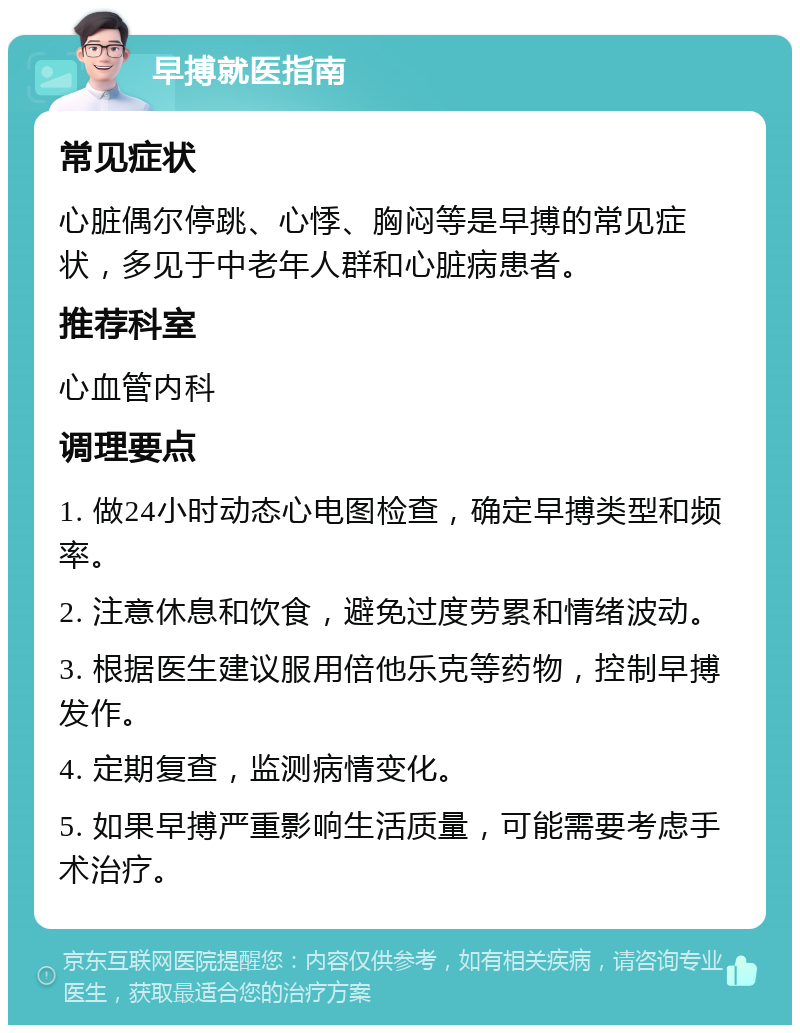 早搏就医指南 常见症状 心脏偶尔停跳、心悸、胸闷等是早搏的常见症状，多见于中老年人群和心脏病患者。 推荐科室 心血管内科 调理要点 1. 做24小时动态心电图检查，确定早搏类型和频率。 2. 注意休息和饮食，避免过度劳累和情绪波动。 3. 根据医生建议服用倍他乐克等药物，控制早搏发作。 4. 定期复查，监测病情变化。 5. 如果早搏严重影响生活质量，可能需要考虑手术治疗。