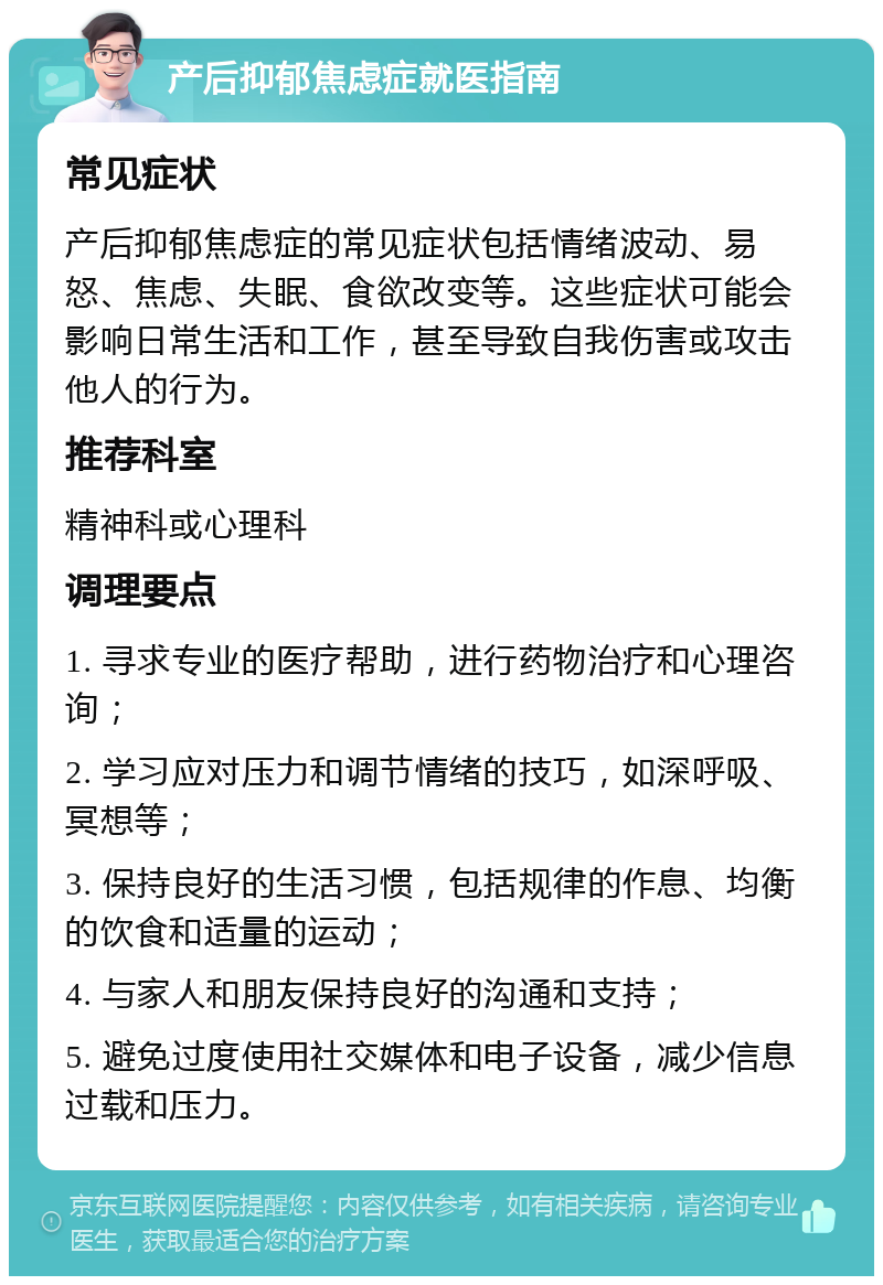 产后抑郁焦虑症就医指南 常见症状 产后抑郁焦虑症的常见症状包括情绪波动、易怒、焦虑、失眠、食欲改变等。这些症状可能会影响日常生活和工作，甚至导致自我伤害或攻击他人的行为。 推荐科室 精神科或心理科 调理要点 1. 寻求专业的医疗帮助，进行药物治疗和心理咨询； 2. 学习应对压力和调节情绪的技巧，如深呼吸、冥想等； 3. 保持良好的生活习惯，包括规律的作息、均衡的饮食和适量的运动； 4. 与家人和朋友保持良好的沟通和支持； 5. 避免过度使用社交媒体和电子设备，减少信息过载和压力。