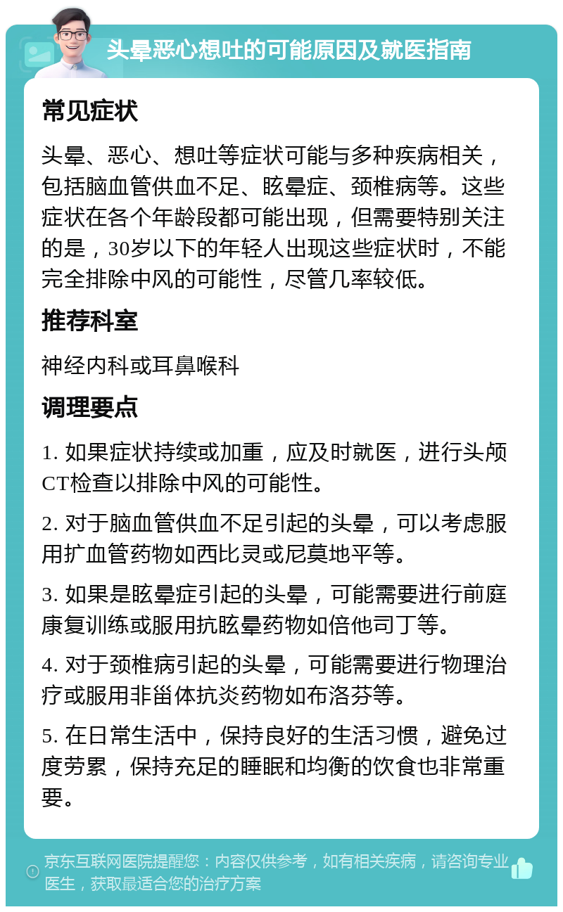 头晕恶心想吐的可能原因及就医指南 常见症状 头晕、恶心、想吐等症状可能与多种疾病相关，包括脑血管供血不足、眩晕症、颈椎病等。这些症状在各个年龄段都可能出现，但需要特别关注的是，30岁以下的年轻人出现这些症状时，不能完全排除中风的可能性，尽管几率较低。 推荐科室 神经内科或耳鼻喉科 调理要点 1. 如果症状持续或加重，应及时就医，进行头颅CT检查以排除中风的可能性。 2. 对于脑血管供血不足引起的头晕，可以考虑服用扩血管药物如西比灵或尼莫地平等。 3. 如果是眩晕症引起的头晕，可能需要进行前庭康复训练或服用抗眩晕药物如倍他司丁等。 4. 对于颈椎病引起的头晕，可能需要进行物理治疗或服用非甾体抗炎药物如布洛芬等。 5. 在日常生活中，保持良好的生活习惯，避免过度劳累，保持充足的睡眠和均衡的饮食也非常重要。