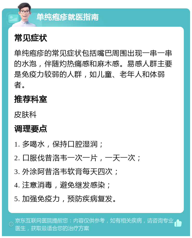 单纯疱疹就医指南 常见症状 单纯疱疹的常见症状包括嘴巴周围出现一串一串的水泡，伴随灼热痛感和麻木感。易感人群主要是免疫力较弱的人群，如儿童、老年人和体弱者。 推荐科室 皮肤科 调理要点 1. 多喝水，保持口腔湿润； 2. 口服伐昔洛韦一次一片，一天一次； 3. 外涂阿昔洛韦软膏每天四次； 4. 注意消毒，避免继发感染； 5. 加强免疫力，预防疾病复发。