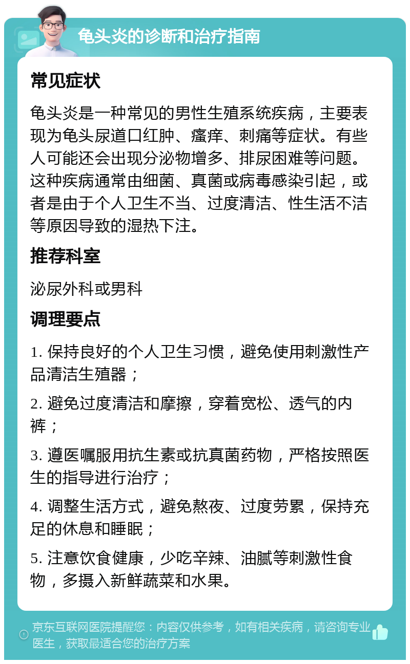 龟头炎的诊断和治疗指南 常见症状 龟头炎是一种常见的男性生殖系统疾病，主要表现为龟头尿道口红肿、瘙痒、刺痛等症状。有些人可能还会出现分泌物增多、排尿困难等问题。这种疾病通常由细菌、真菌或病毒感染引起，或者是由于个人卫生不当、过度清洁、性生活不洁等原因导致的湿热下注。 推荐科室 泌尿外科或男科 调理要点 1. 保持良好的个人卫生习惯，避免使用刺激性产品清洁生殖器； 2. 避免过度清洁和摩擦，穿着宽松、透气的内裤； 3. 遵医嘱服用抗生素或抗真菌药物，严格按照医生的指导进行治疗； 4. 调整生活方式，避免熬夜、过度劳累，保持充足的休息和睡眠； 5. 注意饮食健康，少吃辛辣、油腻等刺激性食物，多摄入新鲜蔬菜和水果。