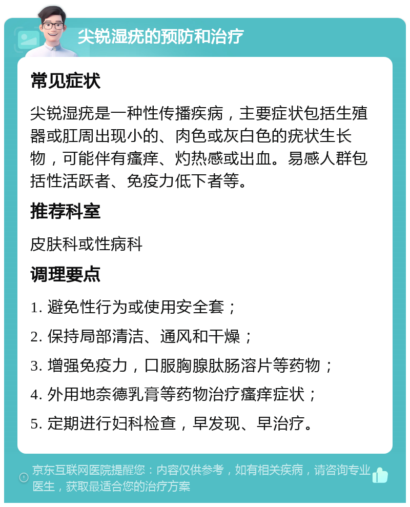 尖锐湿疣的预防和治疗 常见症状 尖锐湿疣是一种性传播疾病，主要症状包括生殖器或肛周出现小的、肉色或灰白色的疣状生长物，可能伴有瘙痒、灼热感或出血。易感人群包括性活跃者、免疫力低下者等。 推荐科室 皮肤科或性病科 调理要点 1. 避免性行为或使用安全套； 2. 保持局部清洁、通风和干燥； 3. 增强免疫力，口服胸腺肽肠溶片等药物； 4. 外用地奈德乳膏等药物治疗瘙痒症状； 5. 定期进行妇科检查，早发现、早治疗。