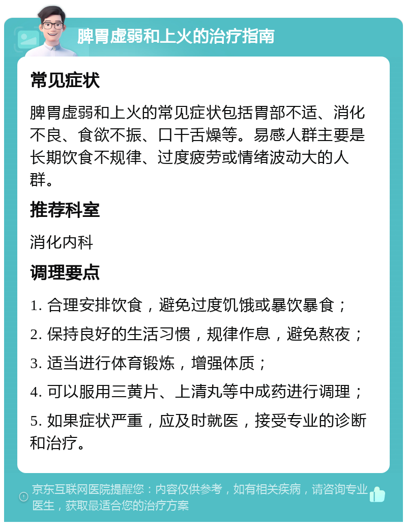 脾胃虚弱和上火的治疗指南 常见症状 脾胃虚弱和上火的常见症状包括胃部不适、消化不良、食欲不振、口干舌燥等。易感人群主要是长期饮食不规律、过度疲劳或情绪波动大的人群。 推荐科室 消化内科 调理要点 1. 合理安排饮食，避免过度饥饿或暴饮暴食； 2. 保持良好的生活习惯，规律作息，避免熬夜； 3. 适当进行体育锻炼，增强体质； 4. 可以服用三黄片、上清丸等中成药进行调理； 5. 如果症状严重，应及时就医，接受专业的诊断和治疗。