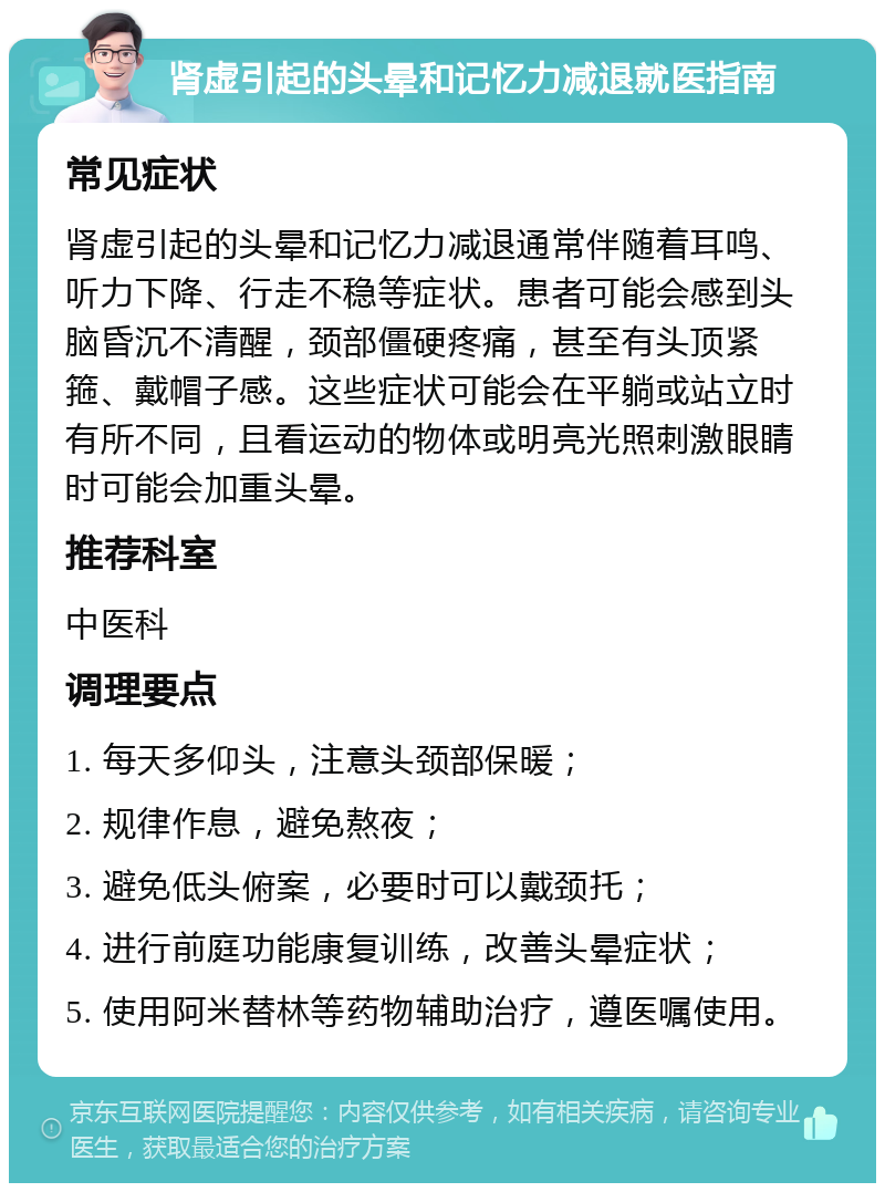 肾虚引起的头晕和记忆力减退就医指南 常见症状 肾虚引起的头晕和记忆力减退通常伴随着耳鸣、听力下降、行走不稳等症状。患者可能会感到头脑昏沉不清醒，颈部僵硬疼痛，甚至有头顶紧箍、戴帽子感。这些症状可能会在平躺或站立时有所不同，且看运动的物体或明亮光照刺激眼睛时可能会加重头晕。 推荐科室 中医科 调理要点 1. 每天多仰头，注意头颈部保暖； 2. 规律作息，避免熬夜； 3. 避免低头俯案，必要时可以戴颈托； 4. 进行前庭功能康复训练，改善头晕症状； 5. 使用阿米替林等药物辅助治疗，遵医嘱使用。