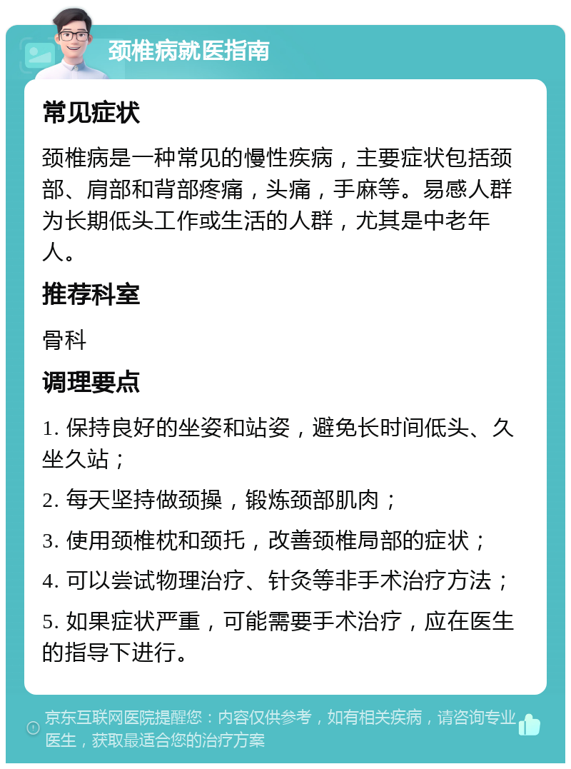 颈椎病就医指南 常见症状 颈椎病是一种常见的慢性疾病，主要症状包括颈部、肩部和背部疼痛，头痛，手麻等。易感人群为长期低头工作或生活的人群，尤其是中老年人。 推荐科室 骨科 调理要点 1. 保持良好的坐姿和站姿，避免长时间低头、久坐久站； 2. 每天坚持做颈操，锻炼颈部肌肉； 3. 使用颈椎枕和颈托，改善颈椎局部的症状； 4. 可以尝试物理治疗、针灸等非手术治疗方法； 5. 如果症状严重，可能需要手术治疗，应在医生的指导下进行。