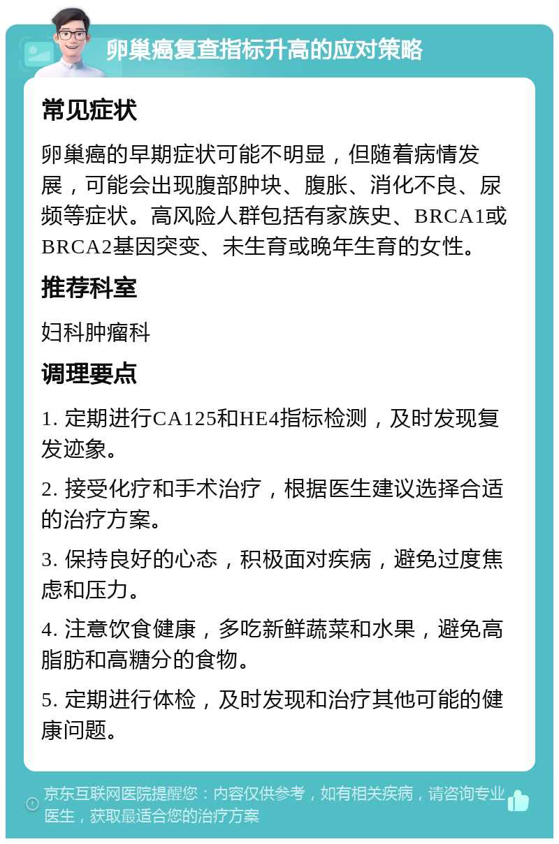 卵巢癌复查指标升高的应对策略 常见症状 卵巢癌的早期症状可能不明显，但随着病情发展，可能会出现腹部肿块、腹胀、消化不良、尿频等症状。高风险人群包括有家族史、BRCA1或BRCA2基因突变、未生育或晚年生育的女性。 推荐科室 妇科肿瘤科 调理要点 1. 定期进行CA125和HE4指标检测，及时发现复发迹象。 2. 接受化疗和手术治疗，根据医生建议选择合适的治疗方案。 3. 保持良好的心态，积极面对疾病，避免过度焦虑和压力。 4. 注意饮食健康，多吃新鲜蔬菜和水果，避免高脂肪和高糖分的食物。 5. 定期进行体检，及时发现和治疗其他可能的健康问题。