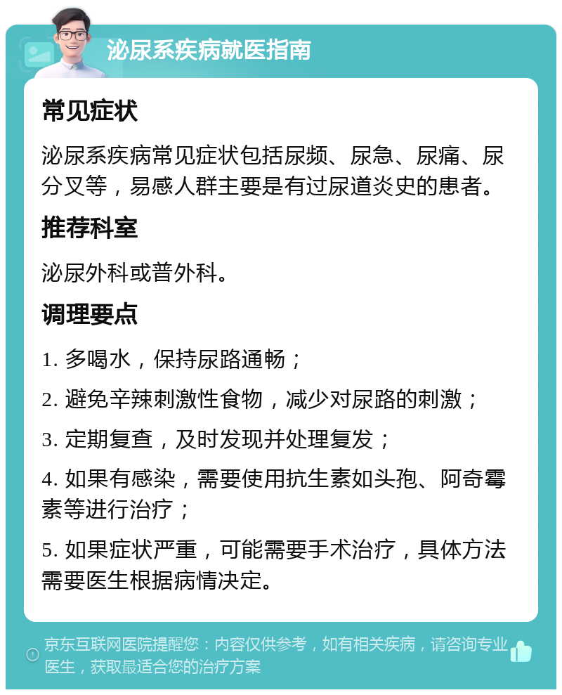 泌尿系疾病就医指南 常见症状 泌尿系疾病常见症状包括尿频、尿急、尿痛、尿分叉等，易感人群主要是有过尿道炎史的患者。 推荐科室 泌尿外科或普外科。 调理要点 1. 多喝水，保持尿路通畅； 2. 避免辛辣刺激性食物，减少对尿路的刺激； 3. 定期复查，及时发现并处理复发； 4. 如果有感染，需要使用抗生素如头孢、阿奇霉素等进行治疗； 5. 如果症状严重，可能需要手术治疗，具体方法需要医生根据病情决定。