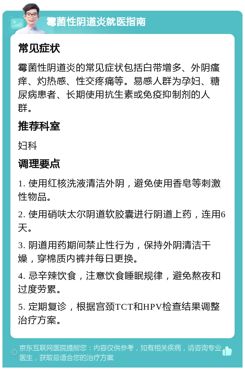 霉菌性阴道炎就医指南 常见症状 霉菌性阴道炎的常见症状包括白带增多、外阴瘙痒、灼热感、性交疼痛等。易感人群为孕妇、糖尿病患者、长期使用抗生素或免疫抑制剂的人群。 推荐科室 妇科 调理要点 1. 使用红核洗液清洁外阴，避免使用香皂等刺激性物品。 2. 使用硝呋太尔阴道软胶囊进行阴道上药，连用6天。 3. 阴道用药期间禁止性行为，保持外阴清洁干燥，穿棉质内裤并每日更换。 4. 忌辛辣饮食，注意饮食睡眠规律，避免熬夜和过度劳累。 5. 定期复诊，根据宫颈TCT和HPV检查结果调整治疗方案。