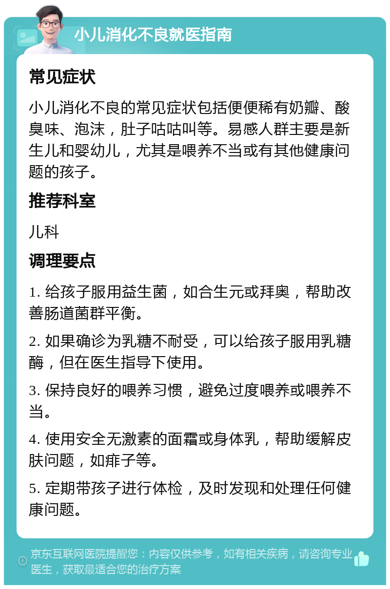 小儿消化不良就医指南 常见症状 小儿消化不良的常见症状包括便便稀有奶瓣、酸臭味、泡沫，肚子咕咕叫等。易感人群主要是新生儿和婴幼儿，尤其是喂养不当或有其他健康问题的孩子。 推荐科室 儿科 调理要点 1. 给孩子服用益生菌，如合生元或拜奥，帮助改善肠道菌群平衡。 2. 如果确诊为乳糖不耐受，可以给孩子服用乳糖酶，但在医生指导下使用。 3. 保持良好的喂养习惯，避免过度喂养或喂养不当。 4. 使用安全无激素的面霜或身体乳，帮助缓解皮肤问题，如痱子等。 5. 定期带孩子进行体检，及时发现和处理任何健康问题。