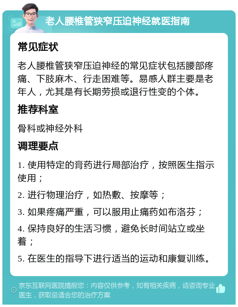 老人腰椎管狭窄压迫神经就医指南 常见症状 老人腰椎管狭窄压迫神经的常见症状包括腰部疼痛、下肢麻木、行走困难等。易感人群主要是老年人，尤其是有长期劳损或退行性变的个体。 推荐科室 骨科或神经外科 调理要点 1. 使用特定的膏药进行局部治疗，按照医生指示使用； 2. 进行物理治疗，如热敷、按摩等； 3. 如果疼痛严重，可以服用止痛药如布洛芬； 4. 保持良好的生活习惯，避免长时间站立或坐着； 5. 在医生的指导下进行适当的运动和康复训练。