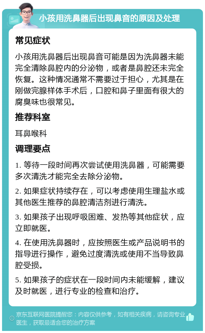 小孩用洗鼻器后出现鼻音的原因及处理 常见症状 小孩用洗鼻器后出现鼻音可能是因为洗鼻器未能完全清除鼻腔内的分泌物，或者是鼻腔还未完全恢复。这种情况通常不需要过于担心，尤其是在刚做完腺样体手术后，口腔和鼻子里面有很大的腐臭味也很常见。 推荐科室 耳鼻喉科 调理要点 1. 等待一段时间再次尝试使用洗鼻器，可能需要多次清洗才能完全去除分泌物。 2. 如果症状持续存在，可以考虑使用生理盐水或其他医生推荐的鼻腔清洁剂进行清洗。 3. 如果孩子出现呼吸困难、发热等其他症状，应立即就医。 4. 在使用洗鼻器时，应按照医生或产品说明书的指导进行操作，避免过度清洗或使用不当导致鼻腔受损。 5. 如果孩子的症状在一段时间内未能缓解，建议及时就医，进行专业的检查和治疗。