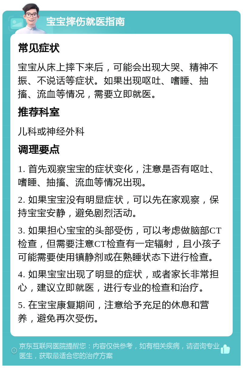 宝宝摔伤就医指南 常见症状 宝宝从床上摔下来后，可能会出现大哭、精神不振、不说话等症状。如果出现呕吐、嗜睡、抽搐、流血等情况，需要立即就医。 推荐科室 儿科或神经外科 调理要点 1. 首先观察宝宝的症状变化，注意是否有呕吐、嗜睡、抽搐、流血等情况出现。 2. 如果宝宝没有明显症状，可以先在家观察，保持宝宝安静，避免剧烈活动。 3. 如果担心宝宝的头部受伤，可以考虑做脑部CT检查，但需要注意CT检查有一定辐射，且小孩子可能需要使用镇静剂或在熟睡状态下进行检查。 4. 如果宝宝出现了明显的症状，或者家长非常担心，建议立即就医，进行专业的检查和治疗。 5. 在宝宝康复期间，注意给予充足的休息和营养，避免再次受伤。