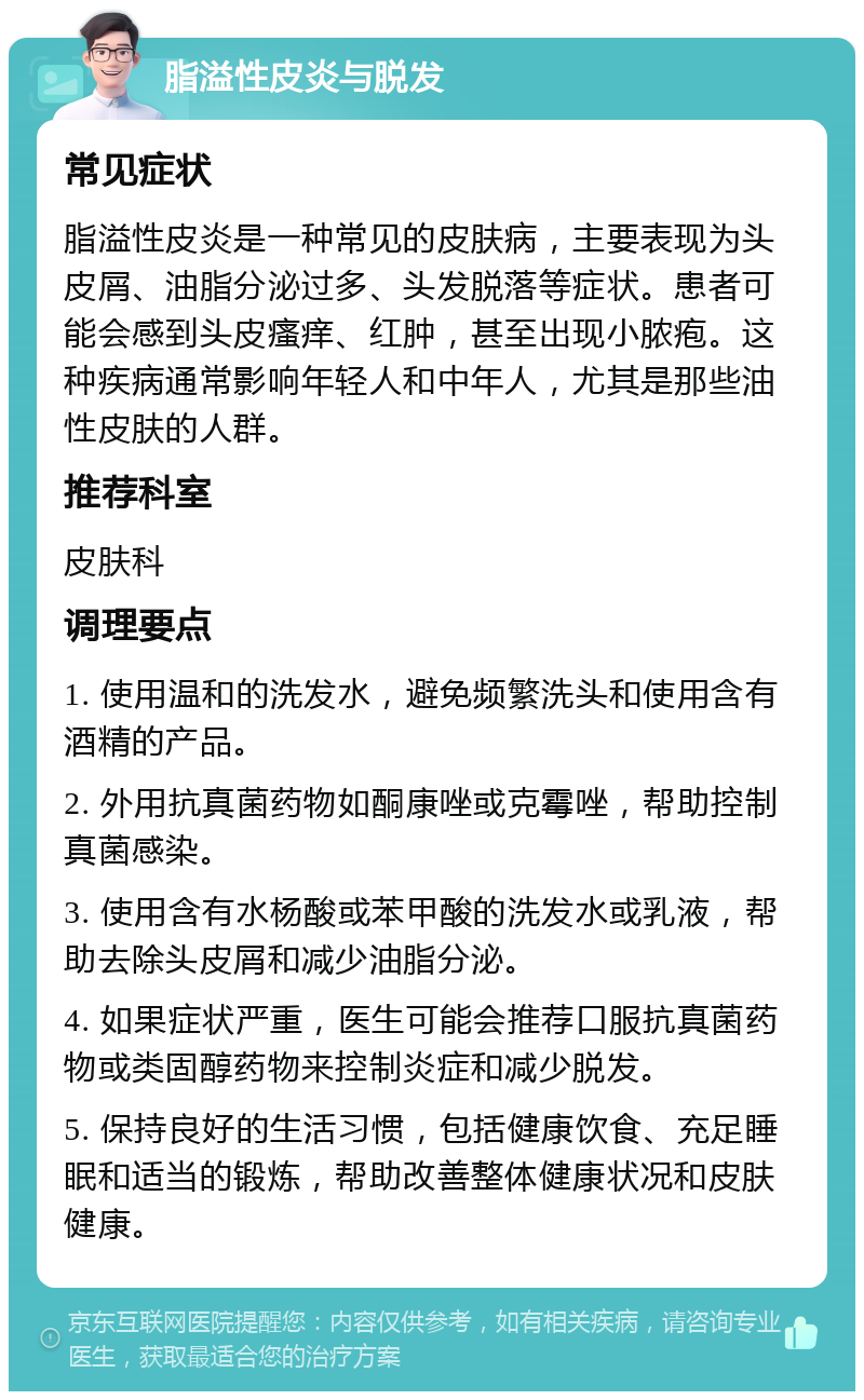 脂溢性皮炎与脱发 常见症状 脂溢性皮炎是一种常见的皮肤病，主要表现为头皮屑、油脂分泌过多、头发脱落等症状。患者可能会感到头皮瘙痒、红肿，甚至出现小脓疱。这种疾病通常影响年轻人和中年人，尤其是那些油性皮肤的人群。 推荐科室 皮肤科 调理要点 1. 使用温和的洗发水，避免频繁洗头和使用含有酒精的产品。 2. 外用抗真菌药物如酮康唑或克霉唑，帮助控制真菌感染。 3. 使用含有水杨酸或苯甲酸的洗发水或乳液，帮助去除头皮屑和减少油脂分泌。 4. 如果症状严重，医生可能会推荐口服抗真菌药物或类固醇药物来控制炎症和减少脱发。 5. 保持良好的生活习惯，包括健康饮食、充足睡眠和适当的锻炼，帮助改善整体健康状况和皮肤健康。