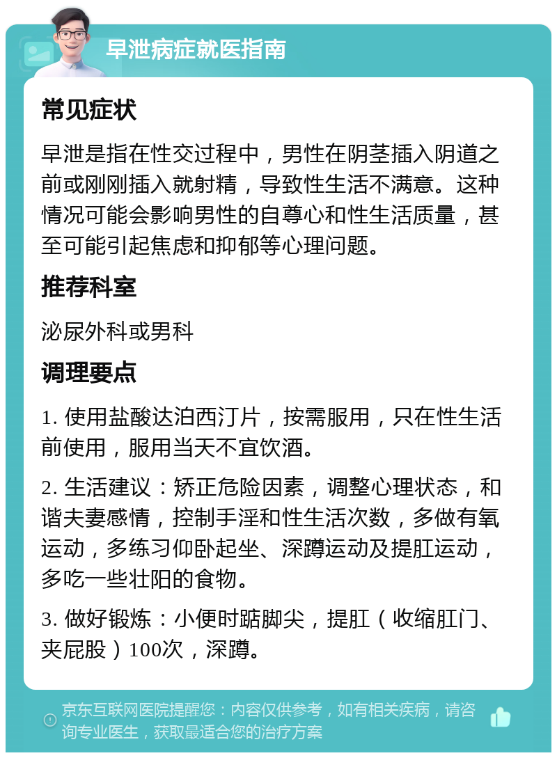 早泄病症就医指南 常见症状 早泄是指在性交过程中，男性在阴茎插入阴道之前或刚刚插入就射精，导致性生活不满意。这种情况可能会影响男性的自尊心和性生活质量，甚至可能引起焦虑和抑郁等心理问题。 推荐科室 泌尿外科或男科 调理要点 1. 使用盐酸达泊西汀片，按需服用，只在性生活前使用，服用当天不宜饮酒。 2. 生活建议：矫正危险因素，调整心理状态，和谐夫妻感情，控制手淫和性生活次数，多做有氧运动，多练习仰卧起坐、深蹲运动及提肛运动，多吃一些壮阳的食物。 3. 做好锻炼：小便时踮脚尖，提肛（收缩肛门、夹屁股）100次，深蹲。