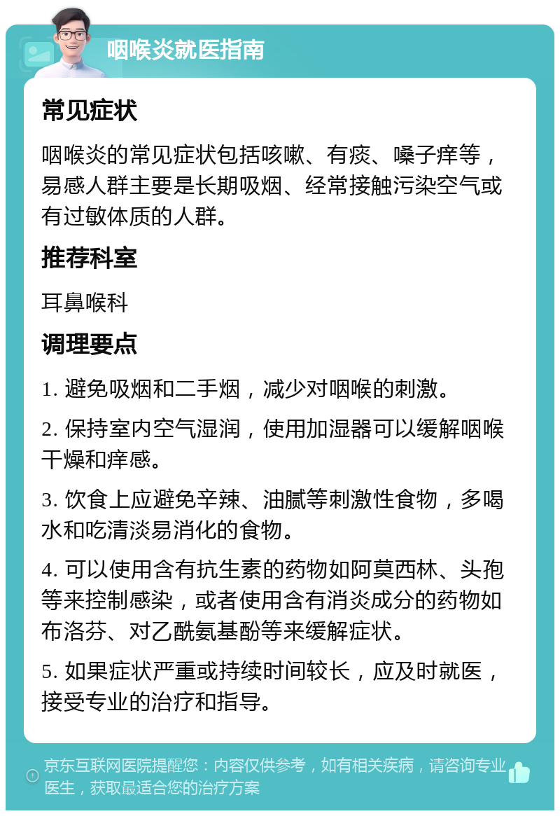 咽喉炎就医指南 常见症状 咽喉炎的常见症状包括咳嗽、有痰、嗓子痒等，易感人群主要是长期吸烟、经常接触污染空气或有过敏体质的人群。 推荐科室 耳鼻喉科 调理要点 1. 避免吸烟和二手烟，减少对咽喉的刺激。 2. 保持室内空气湿润，使用加湿器可以缓解咽喉干燥和痒感。 3. 饮食上应避免辛辣、油腻等刺激性食物，多喝水和吃清淡易消化的食物。 4. 可以使用含有抗生素的药物如阿莫西林、头孢等来控制感染，或者使用含有消炎成分的药物如布洛芬、对乙酰氨基酚等来缓解症状。 5. 如果症状严重或持续时间较长，应及时就医，接受专业的治疗和指导。